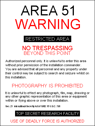 Area 51 - WARNING - RESTRICTED AREA - Authorized personnel only. It is unlawful to enter this area without prior permission of the installation commander. You are advised that all personnel and any property under their control may be subject to search and seizure whilst on this installation. - PHOTOGRAPHY IS PROHIBITED - It is unlawful to effect any photograph, film, map, drawing or any other graphic representation of this area or equipment within or flying above or over this installation. - Sec.21 International Security Actor 1960: 18 U U.S.C. 796 - TOP SECRET RESEARCH FACILITY - USE OF EADLY FORCE IS AUTHORIZED