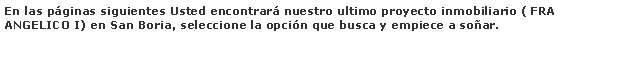 Cuadro de texto: En las pginas siguientes Usted encontrar nuestro ultimo proyecto inmobiliario ( FRA ANGELICO I) en San Boria, seleccione la opcin que busca y empiece a soar.