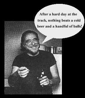 Bukowski says: After a hard day at the track, nothing beats a cold beer and a handful of balls!