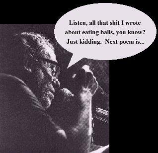 Bukowski says: Listen, all that shit I wrote about eating balls, you know?  Just kidding.  Next poem is...