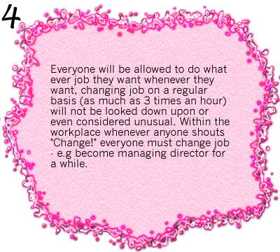 Everyone will be allowed to do what ever job they want whenever they want, changing job on a regular basis (as much as 3 times an hour) will not be looked down upon or even considered unusual. Within the workplace whenever anyone shouts 'Change!' everyone must change job - e.g become managing director for a while.