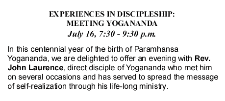 EXPERIENCES IN DISCIPLESHIP: MEETING YOGANANDA July 16, 7:30 - 9:30 p.m. In this centennial year of the birth of Paramhansa Yogananda, we are delighted to offer an evening with Rev. John Laurence, direct disciple of Yogananda who met him on several occasions and has served to spread the message of self-realization through his life-long ministry.