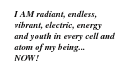 I AM radiant, endless, vibrant, electric, energy and youth in every cell and atom of my being... NOW!