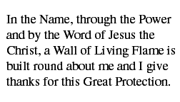 In the Name, through the Power and by the Word of Jesus the Christ, a Wall of Living Flame is built round about me and I give thanks for this Great Protection.