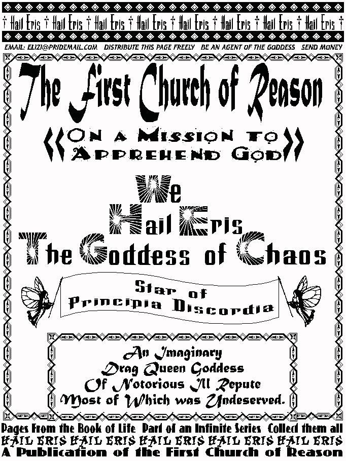 The First Church of Reason   
On A Mission to Apprehend God  
We Hail Eris the Goddess of Chaos  
Star of Principia Discordia   
An Imaginary Drag Queen Goddess   
Of Notorious Ill-Repute,   
Most of which was Undeserved