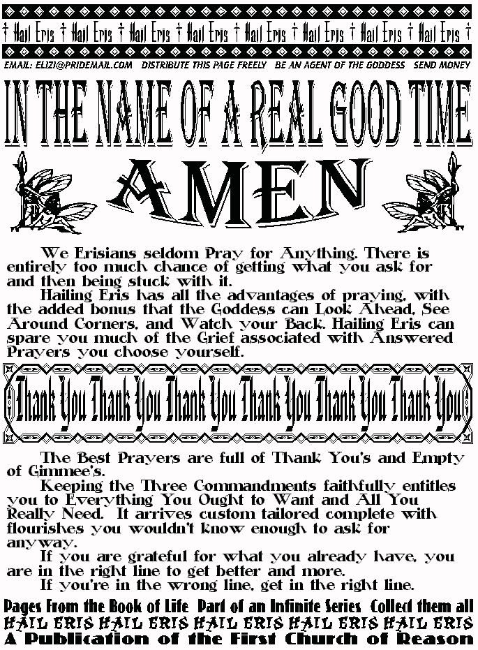 In The Name of A Real Good Time, AMEN
We Erisians seldom Pray for Anything. There is entirely too 
much chance of getting what you ask for and then being stuck with it. 
Hailing Eris has all the advantages of praying, with the added 
bonus that the Goddess can Look Ahead, See Around Corners, and 
Watch your Back. Hailing Eris can spare you much of the Grief 
associated with Answered Prayers you choose yourself. 
THANK YOU THANK YOU THANK YOU THANK YOU THANK YOU
The Best Prayers are full of Thank You's and Empty of 
Gimmee's.  
Keeping the Three Commandments faithfully entitles you to 
Everything You Ought to Want and All You Really Need.  It arrives 
custom tailored complete with flourishes you wouldn't know enough to 
ask for anyway. 
If you are grateful for what you already have, you are in the right 
line to get better and more.  
If you're in the wrong line, get in the right line. 
