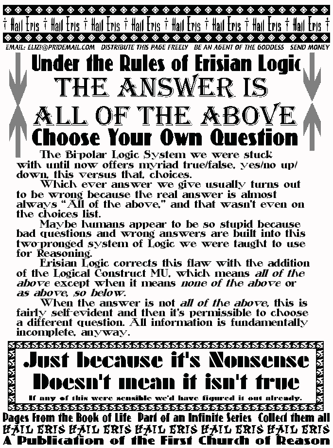 Under the Rules of Erisian Logic
THE ANSWER IS ALL OF THE ABOVE
Choose Your Own Question
	The Bi-polar Logic System we were stuck with until now offers 
myriad true/false, yes/no up/down, this versus that, choices.  
	Which ever answer we give usually turns out to be wrong 
because the real answer is almost always All of the above, and that 
wasn't even on the choices list. 
	Maybe humans appear to be so stupid because bad questions 
and wrong answers are built into this two-pronged system of Logic we 
were taught to use for Reasoning. 
	Erisian Logic corrects this flaw with the addition of the Logical 
Construct MU, which means all of the above except when it means 
none of the above or as above, so below.  
	When the answer is not all of the above, this is fairly self-
evident and then it's permissible to choose a different question. All 
information is fundamentally incomplete, anyway. 
Just Because It's Nonsense Doesn't Mean It Isn't True