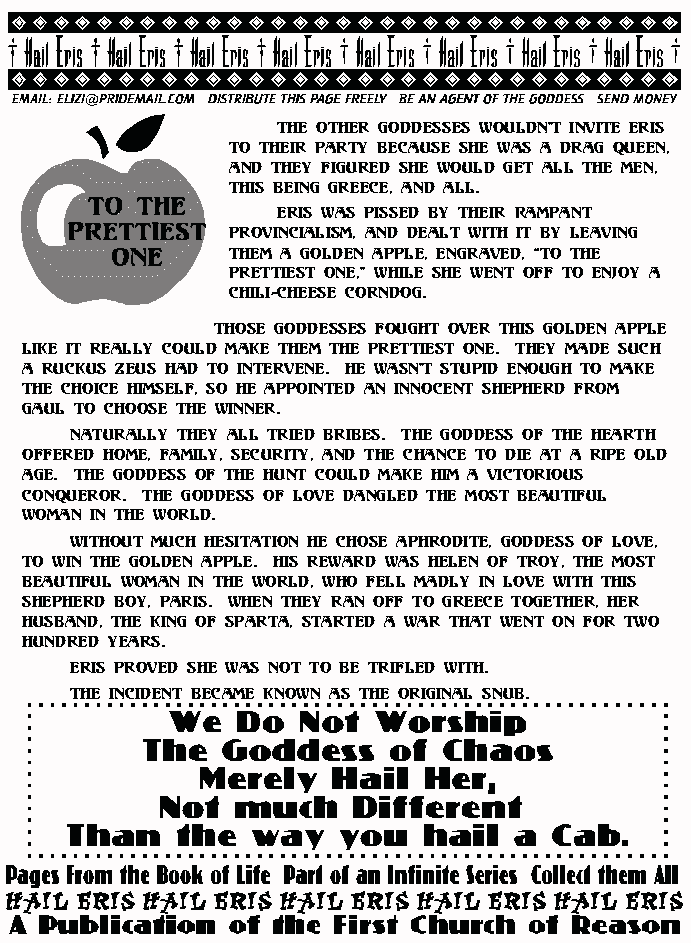 TO THE PRETTIEST ONE
	The other Goddesses wouldn't invite Eris to their Party because she was a 
Drag Queen, and they figured she would get all the men, this being Greece, and 
all.  
	Eris was pissed by their Rampant Provincialism, and dealt with it by 
leaving them a Golden Apple, engraved, To the Prettiest one, while she went off 
to enjoy a chili-cheese Corndog. 
	Those Goddesses fought over this Golden Apple like it really could make 
them the Prettiest One.  They made such a ruckus Zeus had to intervene.  He 
wasn't stupid enough to make the choice himself, so he appointed an innocent 
shepherd from Gaul to choose the winner. 
	Naturally they all tried bribes.  The Goddess of the Hearth offered home, 
family, security, and the chance to die at a ripe old age.  The Goddess of the 
Hunt could make him a victorious conqueror.  The Goddess of Love dangled the 
most beautiful woman in the world. 
	Without much hesitation He chose Aphrodite, Goddess of Love, to win the 
Golden Apple.  His reward was Helen of Troy, the most beautiful woman in the 
world, who fell madly in love with this shepherd boy, Paris.  When they ran off to 
Greece together, her husband, the King of Sparta, started a war that went on for 
two hundred years. 
	Eris proved she was not to be trifled with.  The incident became known as the Original Snub. 
We Do Not Worship The Goddess of Chaos. 
Merely Hail Her.
Not Much Different Than The Way You Hail A Cab. 