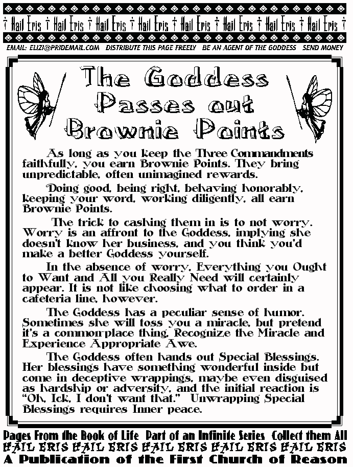 THE GODDESS PASSES OUT BROWNIE POINTS
	As long as you keep the Three Commandments faithfully, you 
earn Brownie Points. They bring unpredictable, often unimagined 
rewards. 
	Doing good, being right, behaving honorably, keeping your 
word, working diligently, all earn Brownie Points. 
	 The trick to cashing them in is to not worry. Worry is an affront 
to the Goddess, implying she doesn't know her business, and you 
think you'd make a better Goddess yourself. 
	In the absence of worry, Everything you Ought to Want and All 
you Really Need will certainly appear. It is not like choosing what to 
order in a cafeteria line, however.  
	The Goddess has a peculiar sense of humor. Sometimes she 
will toss you a miracle, but pretend  it's a common-place thing, 
Recognize the Miracle and Experience Appropriate Awe. 
	The Goddess often hands out Special Blessings. Her blessings 
have something wonderful inside but come in deceptive wrappings, 
maybe even disguised as hardship or adversity, and the initial 
reaction is Oh, Ick, I don't want that.  Unwrapping Special Blessings 
requires Inner peace.  