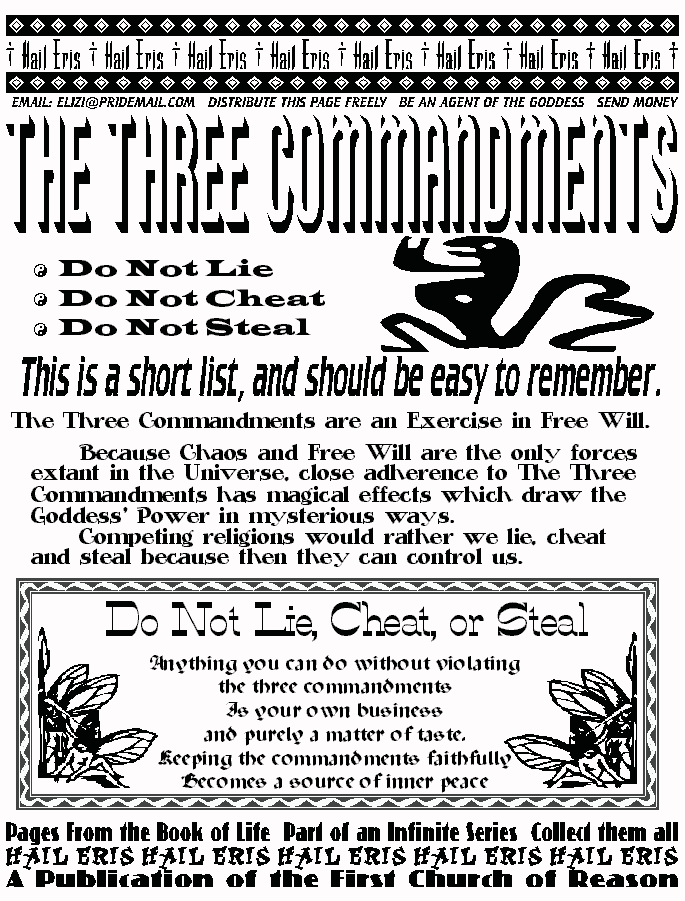 Hail Eris! Hail, Eris Hail
Email: elizi@pridemail.com/Distribute This Page Freely/Be an Agent of the Goddess/Send Money
THE THREE COMMANDMENTS  
Do Not Lie
Do Not Cheat
Do Not Steal
This is a short list and should be easy to remember.
The Three Commandments are an exercise in Free Will.
Because Chaos and Free Will are the only forces extant in the universe, close adherence to The Three Commandments has magical effects which draw the Goddess's power in mysterious ways.
Competing religions would rather we lie cheat and steal, because then they can control us.

Do Not Lie, Cheat or Steal
Anything you can do without violating the three commandments 
is your own business and purely a matter of taste. 
Keeping the commandments faithfully becomes a source of Inner Peace.

Pages From the book of Life\Part of an Infinite Series\ Collect Them All!  
Hail Eris, Hail Eris Hail  
A Publication of The First Church of Reason 