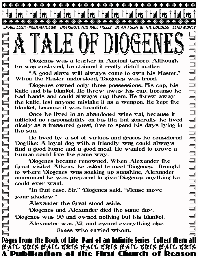 A TALE OF DIOGENES
	Diogenes was a teacher in Ancient Greece. Although he was 
enslaved, he claimed it really didn't matter:  
	A good slave will always come to own his Master. When the 
Master understood, Diogenes was freed. 
	Diogenes owned only three possessions: His cup, his knife and his 
blanket. He threw away his cup, because he had hands and could always 
cup them. He threw away the knife, lest anyone mistake it as a weapon. 
He kept the blanket, because it was beautiful. 
	Once he lived in an abandoned wine vat, because it inflicted no 
responsibility on his life, but generally he lived nicely as a treasured 
guest, free to spend his days lying in the sun. 
	He lived by a set of virtues and graces he considered Dog-like: A 
loyal dog with a friendly wag could always find a good home and a good 
meal. He wanted to prove a human could live the same way. 
	Diogenes became renowned. When Alexander the Great visited 
Athens, he asked to meet Diogenes.  Brought to where Diogenes was 
soaking up sunshine, Alexander announced he was prepared to give 
Diogenes anything he could ever want.  
	