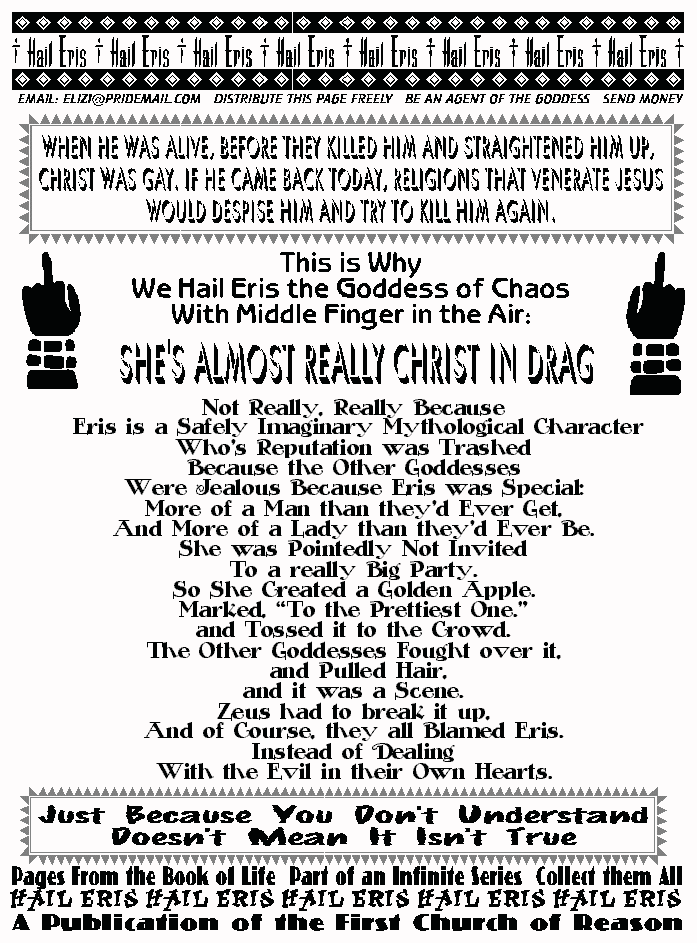 When He was Alive, Before They Killed Him and Straightened Him Up,
Christ was Gay. If He Came Back Today, Religions that Venerate Jesus
Would Despise Him and Try to Kill Him Again.
This is why we hail Eris Middle Finger in the Air:
SHE'S ALMOST REALLY CHRIST IN DRAG
 
Not Really, Really Because  
 Eris is a Safely Imaginary Mythological Character 
Who's Reputation was Trashed 
Because the Other Goddesses 
Were Jealous Because Eris was Special: 
More of a Man than they'd Ever Get, 
And More of a Lady than they'd Ever Be. 
She was Pointedly Not Invited 
To a really Big Party. 
So She Created a Golden Apple. 
Marked, To the Prettiest One.
and Tossed it to the Crowd. 
The Other Goddesses Fought over it, 
 and Pulled Hair,  
and it was a Scene. 
Zeus had to break it up, 
And of Course, they all Blamed Eris. 
Instead of Dealing  
With the Evil in their Own Hearts. 
JUST BECAUSE YOU DON'T UNDERSTAND DOESN'T MEAN IT ISN'T TRUE