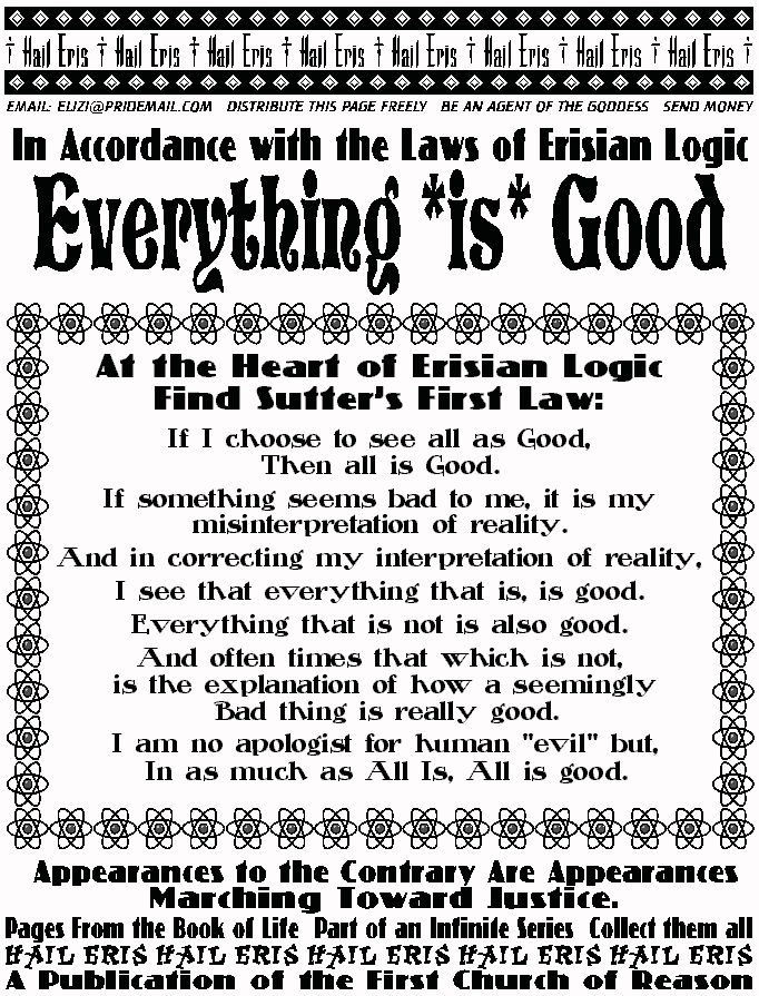 In Accordance with the Laws of Erisian Logic
EveryThing *is* Good
At the Heart of Erisian Logic,
Find Sutter's First Law:
If I choose to see all as Good, 
Then all is Good. 
If something seems bad to me, it is my misinterpretation 
of reality. 
And in correcting my interpretation of reality, 
I see that everything that is, is good.  
Everything that is not is also good. 
And often times that which is not, 
 is the explanation of how a seemingly 
 Bad thing is really good. 
 I am no apologist for human evil but, 
 In as much as All Is, All is good. 
APPEARANCES TO THE CONTRARY 
ARE APPEARANCES MARCHING TOWARD JUSTICE