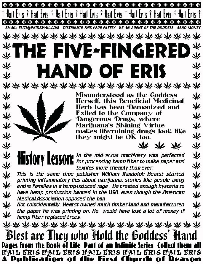 THE FIVE-FINGERED HAND OF ERIS
Misunderstood as the Goddess Herself, this Beneficial 
Medicinal Herb has been Demonized and Exiled to the 
Company of Dangerous Drugs, where Marijuana's Shining 
Virtue makes life-ruining drugs look like they might be OK 
too. 
HISTORY LESSON:
In the mid-1930s machinery was perfected for processing hemp fiber to 
make paper and textiles more cheaply than ever. 
	This is the same time publisher William Randolph Hearst started 
printing inflammatory lies about marijuana, stories like people axing 
entire families in a hemp-induced rage.  He created enough hysteria to 
have hemp production banned in the USA, even though the American 
Medical Association opposed the ban.  
	Not coincidentally, Hearst owned much timber-land and 
manufactured the paper he was printing on. He would have lost a lot of 
money if hemp fiber replaced trees. 
BLEST ARE THEY WHO HOLD THE GODDESS'HAND