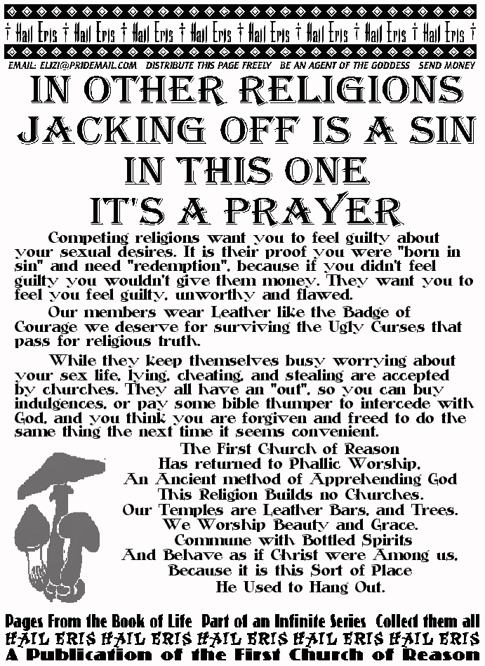 In Other Religions Jacking off is a Sin
In This One It's a Prayer
	Competing religions want you to feel guilty about your 
sexual desires. It is their proof you were born in sin and 
need redemptio, because if you didn't feel guilty you 
wouldn't give them money. They want you to feel you feel 
guilty, unworthy and flawed.  
	Our members wear Leather like the Badge of Courage we 
deserve for surviving the Ugly Curses that pass for religious 
truth. 
	While they keep themselves busy worrying about your 
sex life, lying, cheating, and stealing are accepted by 
churches. They all have an out, so you can buy indulgences, 
or pay some bible thumper to intercede with God, and you 
think you are forgiven and freed to do the same thing the next 
time it seems convenient.  
The First Church of Reason 
Has returned to Phallic Worship, 
An Ancient method of Apprehending God 
This Religion Builds no Churches.  
Our Temples are Leather Bars, and Trees. 
We Worship Beauty and Grace. 
 Commune with Bottled Spirits 
And Behave as if Christ were Among us, 
Because it is this Sort of Place  
He Used to Hang Out. 