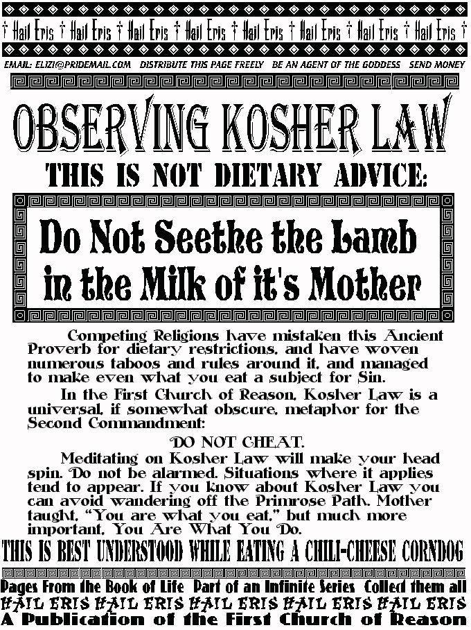 OBSERVING KOSHER LAW
This is not dietary advice:
Do Not Seethe the Lamb
In the Milk of It's Mother
	 Competing Religions have mistaken this Ancient Proverb for 
dietary restrictions, and have woven numerous taboos and rules 
around it, and managed to make even what you eat a subject for Sin. 
	In the First Church of Reason, Kosher Law is a universal, if 
somewhat obscure, metaphor for the Second Commandment: 
DO NOT CHEAT.  
	Meditating on Kosher Law will make your head spin. Do not be 
alarmed. Situations where it applies tend to appear. If you know about 
Kosher Law you can avoid wandering off the Primrose Path. Mother 
taught, You are what you eat, but much more important, You Are 
What You Do. 
THIS PAGE IS BEST UNDERSTOOD WHILE EATING A CHILI-CHEESE HOTDOG