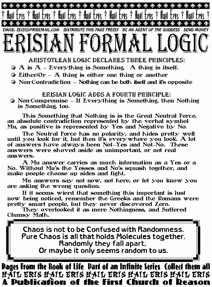 ERISIAN FORMAL LOGIC
Aristotlean Logic declares three Principles: 
 A is A  Everything is Something,  A thing is itself. 
 Either/Or  A thing is either one thing or another 
 Non-Contradiction  Nothing can be both itself and it's opposite 
Erisian Logic Adds a Fourth Principle: 
 Non-Compromise  If Everything is Something, then Nothing is Something, 
too. 
	This Something that Nothing is is the Great Neutral Force, an absolute 
contradiction represented by the verbal symbol Mu, as positive is represented by 
Yes and Negative by No. 
	The Neutral Force has no polarity, and hides pretty well until you look for it, 
but then it's everywhere you look. A lot of answers have always been NotYes 
and NotNo.  These answers were shoved aside as unimportant, or not real 
answers. 
	A Mu answer carries as much information as a Yes or a No. Without Mu's 
the Yesses and No's squash together, and make people choose up sides and 
fight.  
	Mu answers say not now, not here, or let you know you are asking the 
wrong question. 
	If it seems wierd that something this important is just now being noticed, 
remember the Greeks and the Romans were pretty smart people, but they never 
discovered Zero. 	They overlooked it as mere Nothingness, and Suffered 
Clumsy Math. 
CHAOS IS NOT TO BE CONFUSED WITH RANDOMNESS
Pure chaos is all that holds molecules together.
Randomly they fall apart
Or maybe it only seems random to us.