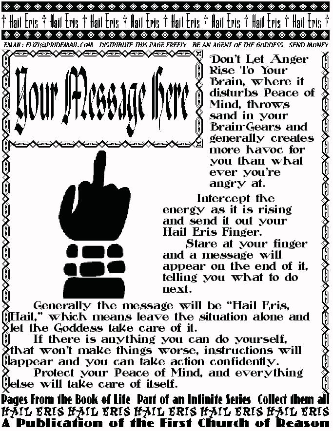YOUR MESSAGE HERE
Don't Let Anger Rise To Your Brain, where it disturbs Peace 
of Mind, throws sand in your Brain-Gears and generally 
creates more havoc for you than what ever you're angry at. 
	  Intercept the energy as it is rising and send it out your 
Hail Eris Finger.  	Stare at your finger and a message will 
appear on the end of it, telling you what to do next.  
	Generally the message will be Hail Eris, Hail, which 
means leave the situation alone and let the Goddess take 
care of it. 
	If there is anything you can do yourself, that won't make 
things worse, instructions will appear and you can take action 
confidently. 
	Protect your Peace of Mind, and everything else will 
take care of itself. 