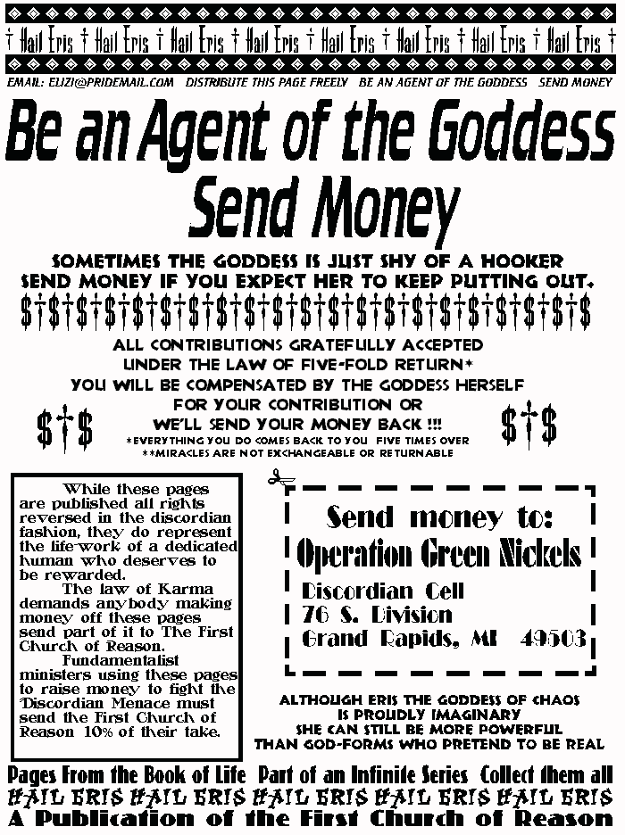 BE AN AGENT OF THE GODDESS, SEND MONEY
Sometimes the goddess is just shy of a hooker.
Send money if you want her to keep putting out.
All Contributions Gratefully Accepted
Under the Law of Five-Fold Return*
You will be compensated by the Goddess Herself
for your contribution,
or we'll send your money back!!!
*everything you do comes back to you five times over
**miracles not exchangable or returnable
	While these pages are published all rights reversed in the 
discordian fashion, they do represent the life-work of a 
dedicated human who deserves to be rewarded. 
	The law of Karma demands anybody making money off 
these pages send part of it to The First Church of Reason. 
	Fundamentalist ministers using these pages to raise money 
to fight the Discordian Menace must send the First Church of 
Reason 10% of their take. 
Although Eris the Goddess of Chaos
Is Proudly Imaginary
She can still be more powerful
Than Godforms who pretend to be real.