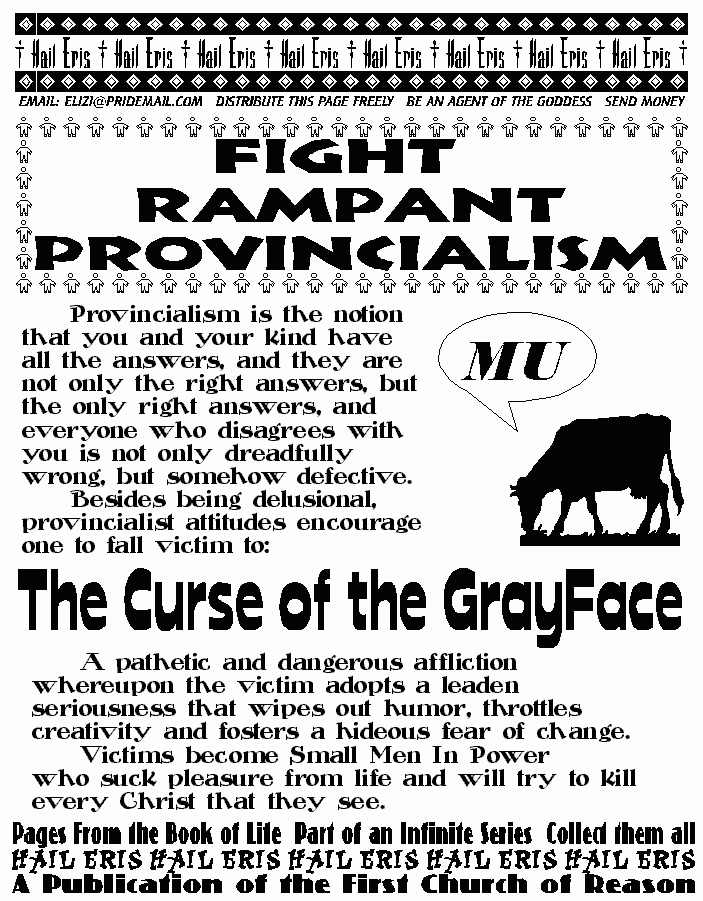 FIGHT RAMPANT PROVINCIALISM
	Provincialism is the notion that you and your kind have 
all the answers, and they are not only the right answers, but 
the only right answers, and everyone who disagrees with you 
is not only dreadfully wrong, but somehow defective. 
	Besides being delusional, provincialist attitudes 
encourage one to fall victim to: 
THE CURSE OF THE GRAYFACE
	A pathetic and dangerous affliction whereupon the 
victim adopts a leaden seriousness that wipes out humor, 
throttles creativity and fosters a hideous fear of change.  
	Victims become Small Men In Power 
who suck pleasure from life and will try to kill every Christ 
that they see. 