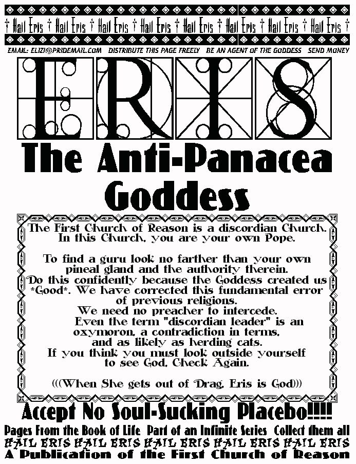 ERIS, THE ANTI-PANACEA GODDESS
The First Church of Reason is a discordian Church.  
In this Church, you are your own Pope. 
 
To find a guru look no farther than your own pineal gland and the 
authority therein. 
Do this confidently because the Goddess created us *Good*. We 
have corrected this fundamental error of previous religions. 
We need no preacher to intercede. 
	Even the term discordian leader is an oxymoron, a 
contradiction in terms,  
and as likely as herding cats. 
If you think you must look outside yourself  
to see God, Check Again. 
(((When She gets out of Drag, Eris is God))) 
ACCEPT NO SOULSUCKING PLACEBO! 