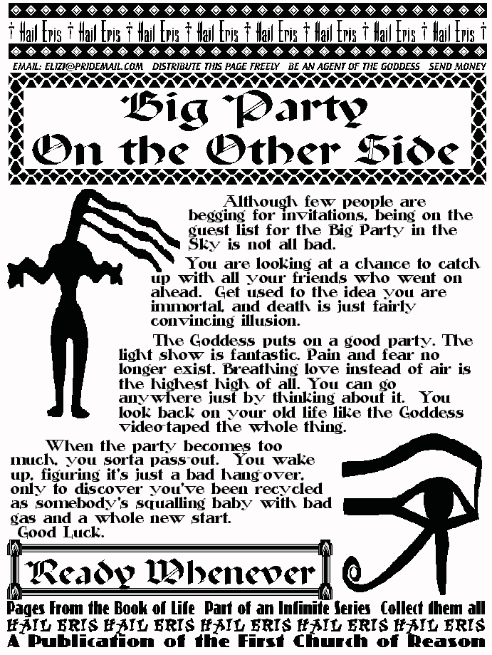 BIG PARTY ON THE OTHER SIDE
	Although few people are begging for invitations, being on the 
guest list for the Big Party in the Sky is not all bad. 
	You are looking at a chance to catch up with all your friends 
who went on ahead.  Get used to the idea you are immortal, and 
death is just fairly convincing illusion.  
	The Goddess puts on a good party. The light show is fantastic. 
Pain and fear no longer exist. Breathing love instead of air is the 
highest high of all. You can go anywhere just by thinking about it.  
You look back on your old life like the Goddess video-taped the whole 
thing. 
	When the party becomes too much, you sorta pass-out.  You 
wake up, figuring it's just a bad hang-over, only to discover you've 
been recycled as somebody's squalling baby with bad gas and a 
whole new start.  
 Good Luck. 
READY WHENEVER