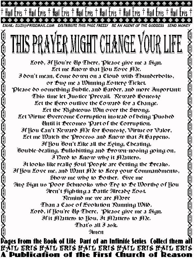 THIS PRAYER MIGHT CHANGE YOUR LIFE
Lord, If You're Up There, Please give me a Sign. 
Let me Know that You Love Me. 
I don't mean, Come down on a Cloud with Thunderbolts, 
or Buy me a Winning Lottery Ticket. 
Please do something Subtle, and Harder, and more 
Important: 
This time let Justice Prevail.  Reward Honesty 
Let the Hero outlive the Coward for a Change. 
Let the Righteous Win over the Strong. 
Let Virtue Overcome Corruption instead of being Pushed  
Until it Becomes Part of the Corruption. 
If You Can't Reward Me for Honesty, Virtue or Valor, 
Let me Watch the Process and Know that It Happens. 
If You Don't Like all the Lying, Cheating,  
Double-dealing, Bullshitting and Brown-nosing going on, 
I Need to Know why it Matters. 
It looks like really Foul People are Getting the Breaks. 
If You Love me, and Want Me to Keep your Commandments, 
Show me why to Bother.  Give me  
Any Sign us Poor Schnooks who Try to Be Worthy of You  
Aren't Fighting a Battle Already Lost. 
Remind me we are More  
Than a Case of Evolution Running Wild. 
Lord, if You're Up There,  Please give me a Sign. 
If it Matters to You, It Matters to Me. 
That's all I ask. 
Amen 