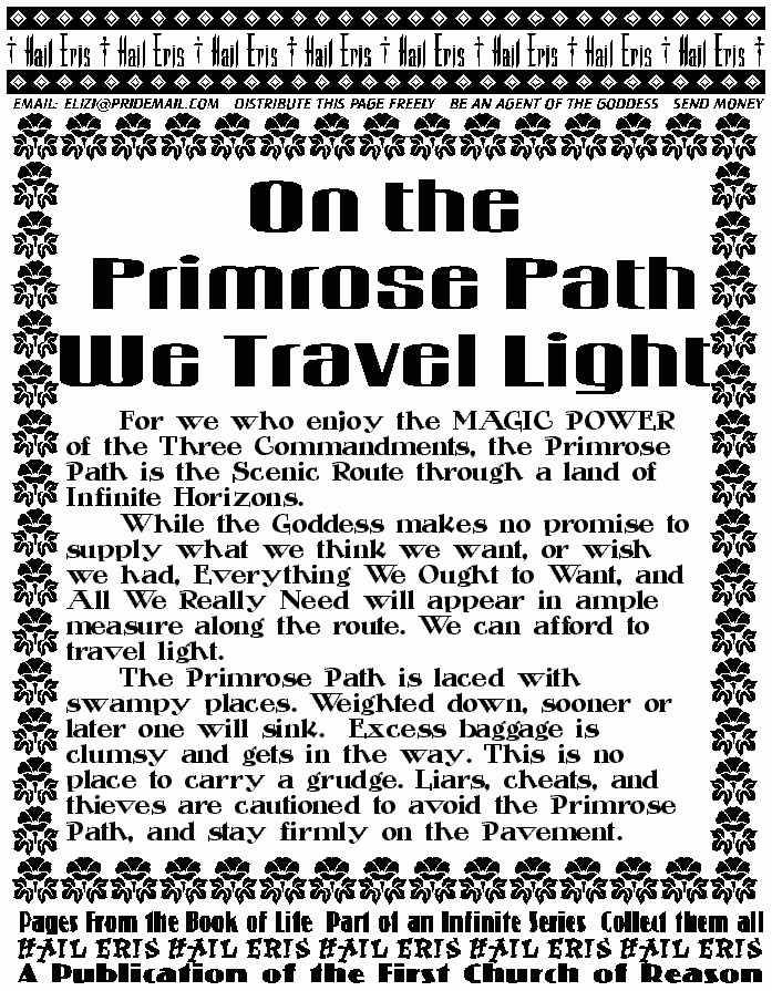 ON THE PRIMROSE PATH, WE TRAVEL LIGHT
	For we who enjoy the MAGIC POWER of the Three 
Commandments, the Primrose Path is the Scenic Route 
through a land of Infinite Horizons. 
	While the Goddess makes no promise to supply what 
we think we want, or wish we had, Everything We Ought to 
Want, and All We Really Need will appear in ample measure 
along the route. We can afford to travel light. 
	The Primrose Path is laced with swampy places. 
Weighted down, sooner or later one will sink.  Excess 
baggage is clumsy and gets in the way. This is no place to 
carry a grudge. Liars, cheats, and thieves are cautioned to 
avoid the Primrose Path, and stay firmly on the Pavement.