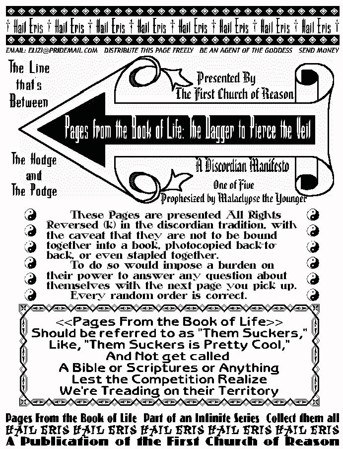 
Pages From the Book of Life: The Dagger to Pierce the Veil  
Presented by the First Church of Reason  
The Line that's Between  
The Hodge and the Podge  
A Discordian Manifesto  
One of Five Prophesized by Malaclypse the Younger  
These Pages are presented All Rights Reversed (k) in the 
discordian tradition, with the caveat that they are not to be bound 
together into a book, photocopied back-to-back, or even stapled 
together.  
To do so would impose a burden on their power to answer any 
question about themselves with the next page you pick up. 
Every random order is correct.  
Pages From the Book of Life  
Should be refered to as Them Suckers,  
and not get called A Bible, or Scriptures or anything,  
Lest the competition realize We're Treading on their Territory. 