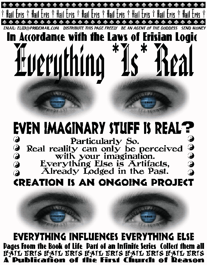 In Accordance With the Laws of Erisian Logic
EVERYTHING *IS* REAL
Even Imaginary Stuff is Real?
Particularly So.
Real reality can only be perceived
with your imagination.
Everything Else is Artifacts,
Already Lodged in the Past.
CREATION IS AN ONGOING PROJECT
Everything Influences Everything Else