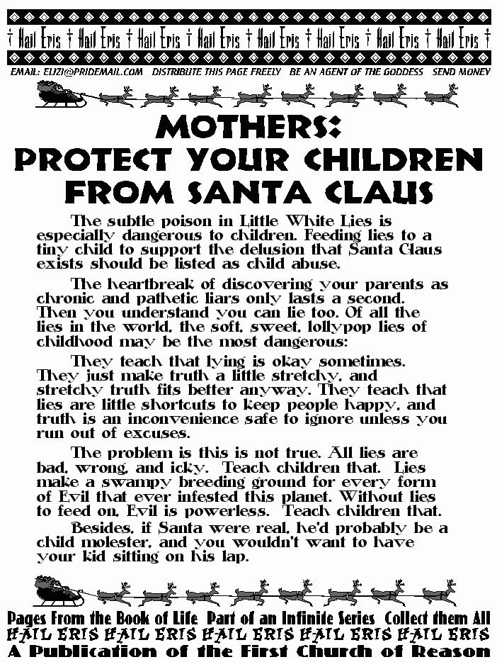 Mothers:
PROTECT YOUR CHILDREN FROM SANTA CLAUS
	The subtle poison in Little White Lies is 
especially dangerous to children. Feeding lies to a 
tiny child to support the delusion that Santa Claus 
exists should be listed as child abuse. 
	The heartbreak of discovering your parents 
as chronic and pathetic liars only lasts a second. 
Then you understand you can lie too. Of all the 
lies in the world, the soft, sweet, lollypop lies of 
childhood may be the most dangerous: 
	They teach that lying is okay sometimes. 
They just make truth a little stretchy, and 
stretchy truth fits better anyway. They teach 
that lies are little shortcuts to keep people happy, 
and truth is an inconvenience safe to ignore 
unless you run out of excuses. 
	The problem is this is not true. All lies are 
bad, wrong, and icky.  Teach children that.  Lies 
make a swampy breeding ground for every form 
of Evil that ever infested this planet. Without lies 
to feed on, Evil is powerless.  Teach children that.  
	Besides, if Santa were real, he'd probably be 
a child molester, and you wouldn't want to have 
your kid sitting on his lap.  