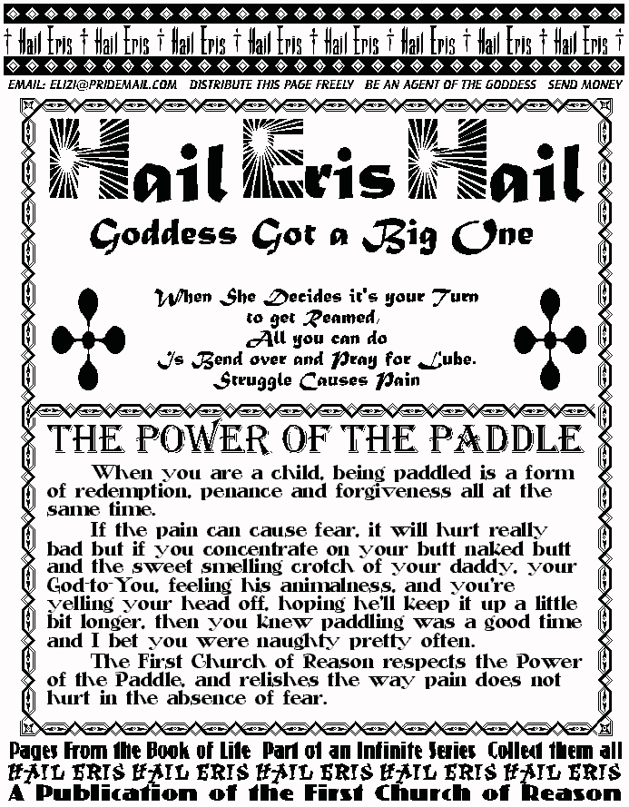 Hail Eris Hail
Goddess Got A Big One
When She Decides it's Your Turn
To Get Reamed
All you can do
Is Bend over and Pray For Lube
Struggle Causes Pain
THE POWER OF THE PADDLE
	When you are a child, being paddled is a 
form of redemption, penance and forgiveness all at 
the same time.  
	If the pain can cause fear, it will hurt really 
bad but if you concentrate on your butt naked 
butt and the sweet smelling crotch of your daddy, 
your God-to-You, feeling his animalness, and 
you're yelling your head off, hoping he'll keep it 
up a little bit longer, then you knew paddling was 
a good time and I bet you were naughty pretty 
often. 
	The First Church of Reason respects the 
Power of the Paddle, and relishes the way pain 
does not hurt in the absence of fear. 