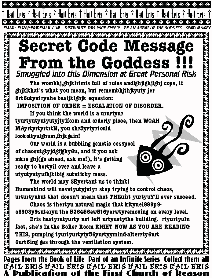 SECRET CODE MESSAGE FROM THE GODDESS
Smuggled into this Dimension at Great Personal Risk!
	The wombhj,ghjklrlmis full of rules 
andlghjlghjlghj cops, if ghjklthat's what you 
mean, but remembhjthjtyuty jer 
8rt6utyutryuhe basijklghjk equasion: 
 IMPOSITION OF ORDER = ESCALATION OF 
DISORDER. 
	If you think the world is a ururtyur 
tyurtyutyutyutyjtyiform and orderly place, 
then WOAH MAyrtyrtyrtrtN, you 
shr5yrtyrtould lookoltyulghum,fhjkgain!   
	Our world is a bubbling genetic cesspool 
of chaosutgtyjdgfjghy6u, and if you ask 
mkre ghj(go ahead, ask me!), it's getting  
ready to bortyil over and leave a 
utyutyutyufhjkibig sututicky mess.  
	The world may SEyertant us to think! 
Humankind will nevetyutyjutyr stop trying 
to control chaos, urturtyubut that doesn't 
mean that THEuirt yurtyuY'll ever succeed.   
	Chaos is thertyu natural magic that 
kityuei889p9-o8908y9suteryu the 
536456ew5t6yerwtyremoving on every 
level.  
	Eris hastyrutyurty not left urtyuetythe 
building.  rtyurtyuIn fact, she's in the Boiler 
Room RIGHT NOW AS YOU ARE READING 
THIS, pumping tyurtyurtyty56yurtyymind-
alterrty6urt 
6urt6ing gas through the ventilation system.