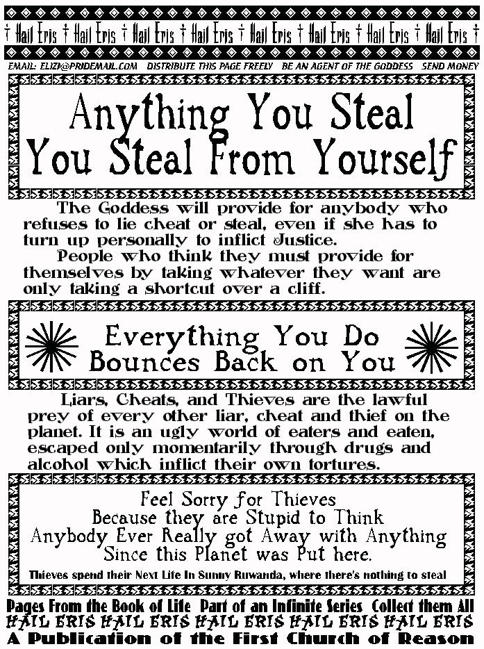 ANYTHING YOU STEAL YOU STEAL FROM YOURSELF
	The Goddess will provide for anybody 
who refuses to lie cheat or steal, even if she 
has to turn up personally to inflict Justice.  
	People who think they must provide for 
themselves by taking whatever they want 
are only taking a shortcut over a cliff.  
EVERYTHING YOU DO BOUNCES BACK ON YOU
	Liars, Cheats, and Thieves are the 
lawful prey of every other liar, cheat and 
thief on the planet. It is an ugly world of 
eaters and eaten, escaped only momentarily 
through drugs and alcohol which inflict their 
own tortures. 
FEEL SORRY FOR THIEVES 
BECAUSE THEY ARE STUPID TO THINK ANYBODY
EVER *REALLY* GOT AWAY WITH ANYTHING
SINCE THIS PLANET WAS PUT HERE
Thieves spend their next life in Sunny Ruwanda,
where there's nothing to steal.
