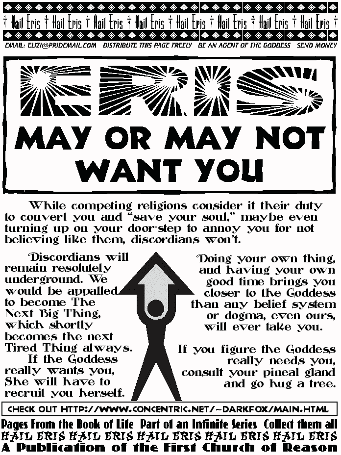 ERIS MAY OR MAY NOT WANT YOU
	While competing religions consider it 
their duty to convert you and save your 
soul, maybe even turning up on your door-
step to annoy you for not believing like 
them, discordians won't.
	Discordians will remain resolutely 
underground. We would be appalled to 
become The Next Big Thing, which shortly 
becomes the next Tired Thing always.  
	If the Goddess really wants you, She 
will have to recruit you herself. 
	Doing your own thing, and having your 
own good time brings you   closer to the 
Goddess than any belief system or dogma, 
even ours, will ever take you. 
If you figure the Goddess really needs you,  
consult your pineal gland and go hug a tree. 