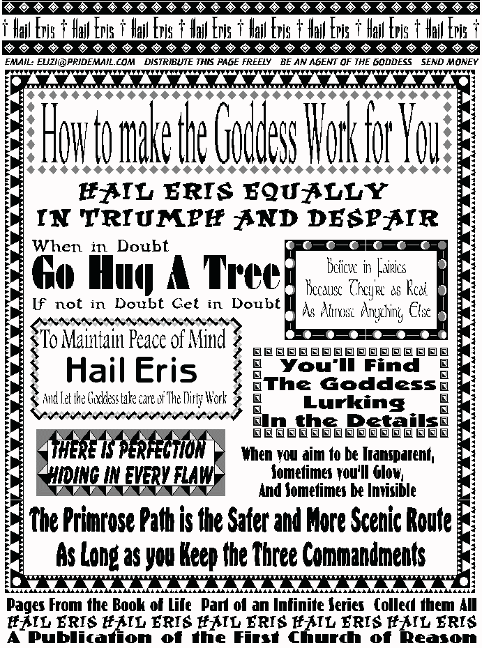 HOW TO MAKE THE GODDESS WORK FOR YOU
Hail Eris Equally in Triumph and Despair
Believe in Fairies,
because they are as real
as almost anything else.
When in Doubt, go hug a tree.
If not in doubt, get in doubt.
To Maintain Peace of Mind
Hail Eris, and let the goddess take care of the dirtywork.
You'll find the Goddess Lurking in the Details.
There is Perfection Hiding in Every Flaw
When you aim to be transparent, 
sometimes you'll glow, and sometimes be invisible.
The Primrose Path is the safer and more scenic route,
as long as you keep the three commandments.