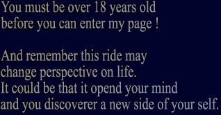 You must be over 18 years old before you can enter my page ! And remember this ride may change perspective on life. It could be that it opend your mind and you discoverer a new side of your self.