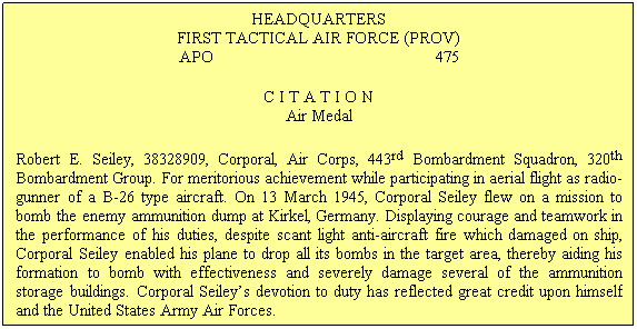 Text Box: HEADQUARTERS
FIRST TACTICAL AIR FORCE (PROV)
APO                                                  475
C I T A T I O N
Air Medal
Robert E. Seiley, 38328909, Corporal, Air Corps, 443rd Bombardment Squadron, 320th Bombardment Group. For meritorious achievement while participating in aerial flight as radio-gunner of a B-26 type aircraft. On 13 March 1945, Corporal Seiley flew on a mission to bomb the enemy ammunition dump at Kirkel, Germany. Displaying courage and teamwork in the performance of his duties, despite scant light anti-aircraft fire which damaged on ship, Corporal Seiley enabled his plane to drop all its bombs in the target area, thereby aiding his formation to bomb with effectiveness and severely damage several of the ammunition storage buildings. Corporal Seileys devotion to duty has reflected great credit upon himself and the United States Army Air Forces.
