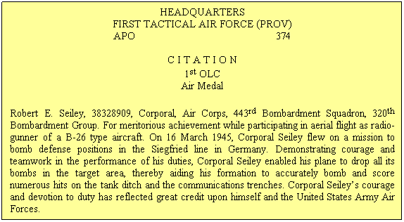 Text Box: HEADQUARTERS
FIRST TACTICAL AIR FORCE (PROV) 
APO                                                  374

C I T A T I O N
1st OLC
Air Medal
Robert E. Seiley, 38328909, Corporal, Air Corps, 443rd Bombardment Squadron, 320th Bombardment Group. For meritorious achievement while participating in aerial flight as radio-gunner of a B-26 type aircraft. On 16 March 1945, Corporal Seiley flew on a mission to bomb defense positions in the Siegfried line in Germany. Demonstrating courage and teamwork in the performance of his duties, Corporal Seiley enabled his plane to drop all its bombs in the target area, thereby aiding his formation to accurately bomb and score numerous hits on the tank ditch and the communications trenches. Corporal Seileys courage and devotion to duty has reflected great credit upon himself and the United States Army Air Forces.
