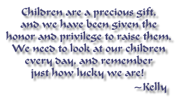 Children are a precious gift, and we have been given the honor and privilege to raise them.  We need to look at our children every day, and remember just how lucky we are!   ~Kelly