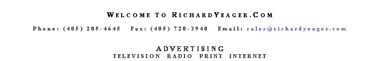 Text Box:  
WELCOME TO RICHARDYEAGER.COM
 
Phone: (405) 205-4645   Fax: (405) 720-3940   Email: sales@richardyeager.com
 
 
ADVERTISING
TELEVISION  RADIO  PRINT  INTERNET
