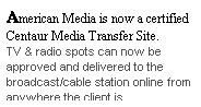 Text Box: American Media is now a certified Centaur Media Transfer Site.
TV & radio spots can now be approved and delivered to the broadcast/cable station online from anywhere the client is.
