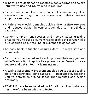 Text Box: 	Windows are designed to resemble actual forms and so are intuitive to use and no training is required. 

	Pictures and elegant screen designs help illuminate eyestrain associated with high contrast screens and also increases employee morale

	A Reference checklist enables quick efficient reference checks and reduces delays in conversation due to manual data capture

	Current employment records and Recruit status tracking enables you to build a current rating profile of recruits while also enabled easy tracking of current assignees etc.

	An easy backup function ensures data is always safe and recoverable.

	Security is maintained via User Logins and Role Assignment, while Transaction Logs tracks system usage. Ensuring data is secure and data integrity is maintained.

	A typing assessment program enables you to assess typing skills for secretarial, data capture, PA Recruits etc. enabling you to determine typing speed (per minute) and typing accuracy.

	TEAMS  have been installed on PCs all over South Africa. And has therefore been tried and tested.
