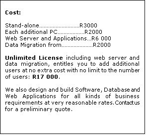 Text Box: Cost:

Stand-aloneR3000
Each additional PCR2000
Web Server and ApplicationsR6 000
Data Migration fromR2000

Unlimited License including web server and data migration, entitles you to add additional users at no extra cost with no limit to the number of users: R17 000.

We also design and build Software, Database and Web Applications for all kinds of business requirements at very reasonable rates. Contact us for a preliminary quote.







