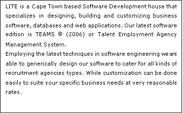 Text Box: LITE is a Cape Town based Software Development house that specializes in designing, building and customizing business software, databases and web applications. Our latest software edition is TEAMS  (2006) or Talent Employment Agency Management System. 
Employing the latest techniques in software engineering we are able to generically design our software to cater for all kinds of recruitment agencies types. While customization can be done easily to suite your specific business needs at very reasonable rates.

