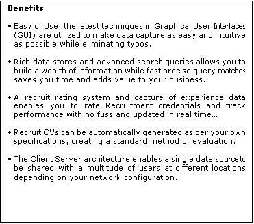 Text Box: Benefits

	Easy of Use: the latest techniques in Graphical User Interfaces (GUI) are utilized to make data capture as easy and intuitive as possible while eliminating typos. 

	Rich data stores and advanced search queries allows you to build a wealth of information while fast precise query matches saves you time and adds value to your business.

	A recruit rating system and capture of experience data enables you to rate Recruitment credentials and track performance with no fuss and updated in real time

	Recruit CVs can be automatically generated as per your own specifications, creating a standard method of evaluation.
 
	The Client Server architecture enables a single data source to be shared with a multitude of users at different locations depending on your network configuration.
