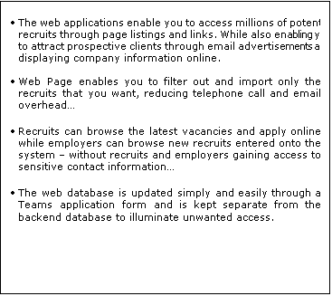 Text Box: 	The web applications enable you to access millions of potential recruits through page listings and links. While also enabling you to attract prospective clients through email advertisements and displaying company information online.
 
	Web Page enables you to filter out and import only the recruits that you want, reducing telephone call and email overhead

	Recruits can browse the latest vacancies and apply online while employers can browse new recruits entered onto the system  without recruits and employers gaining access to sensitive contact information

	The web database is updated simply and easily through a Teams application form and is kept separate from the backend database to illuminate unwanted access.
