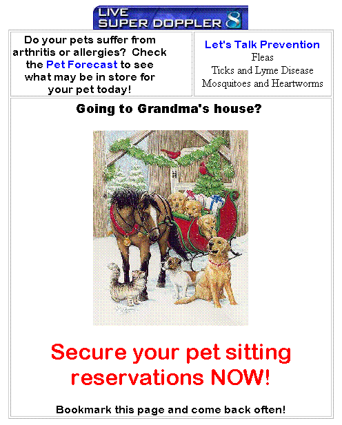 Text Box: Do your pets suffer from arthritis or allergies?  Check the Pet Forecast to see what may be in store for your pet today!
Let's Talk Prevention
Fleas
Ticks and Lyme Disease
Mosquitoes and Heartworms
Going to Grandma's house?  

Secure your pet sitting reservations NOW!
Bookmark this page and come back often!
