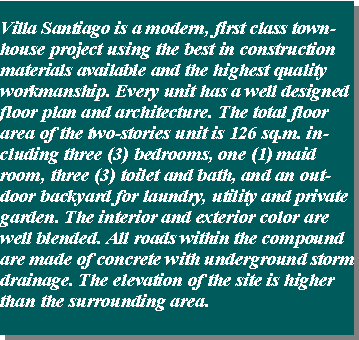 Text Box: Villa Santiago is a modern, first class townhouse project using the best in construction materials available and the highest quality workmanship. Every unit has a well designed floor plan and architecture. The total floor area of the two-stories unit is 126 sq.m. including three (3) bedrooms, one (1) maid room, three (3) toilet and bath, and an outdoor backyard for laundry, utility and private garden. The interior and exterior color are well blended. All roads within the compound are made of concrete with underground storm drainage. The elevation of the site is higher than the surrounding area.