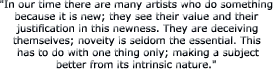 "In our time there are many artists who do somethingbecause it is new; they see their value and their justification in this newness. They are deceiving themselves; novelty is seldom the essential. This has to do with one thing only; making a subject better from its intrinsic nature." 